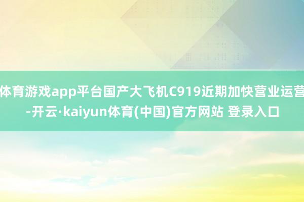 体育游戏app平台国产大飞机C919近期加快营业运营-开云·kaiyun体育(中国)官方网站 登录入口