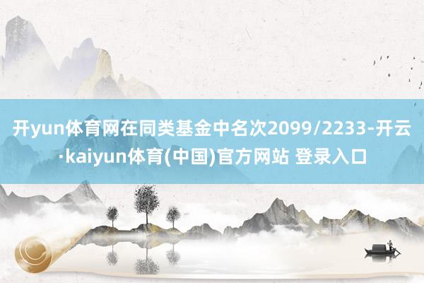 开yun体育网在同类基金中名次2099/2233-开云·kaiyun体育(中国)官方网站 登录入口