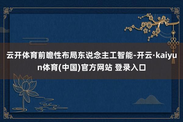 云开体育前瞻性布局东说念主工智能-开云·kaiyun体育(中国)官方网站 登录入口