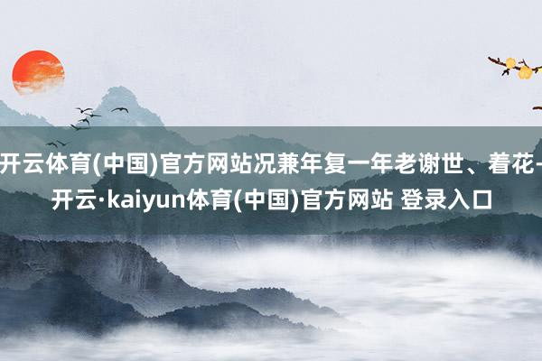 开云体育(中国)官方网站况兼年复一年老谢世、着花-开云·kaiyun体育(中国)官方网站 登录入口