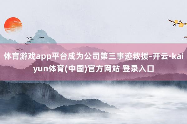 体育游戏app平台成为公司第三事迹救援-开云·kaiyun体育(中国)官方网站 登录入口