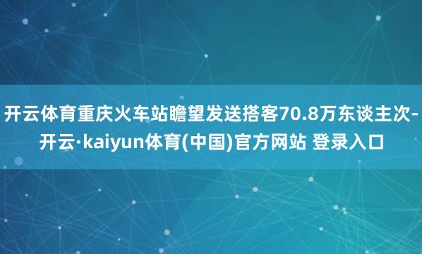 开云体育重庆火车站瞻望发送搭客70.8万东谈主次-开云·kaiyun体育(中国)官方网站 登录入口