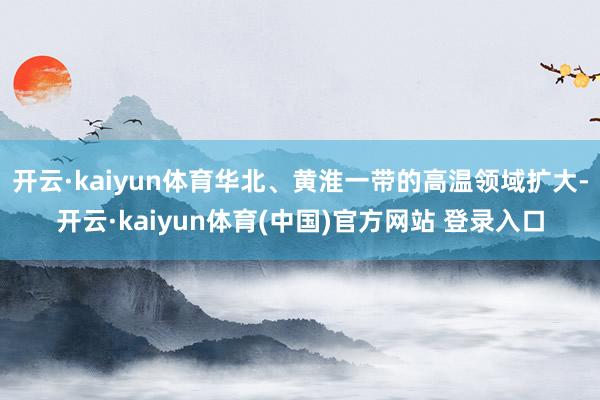 开云·kaiyun体育华北、黄淮一带的高温领域扩大-开云·kaiyun体育(中国)官方网站 登录入口