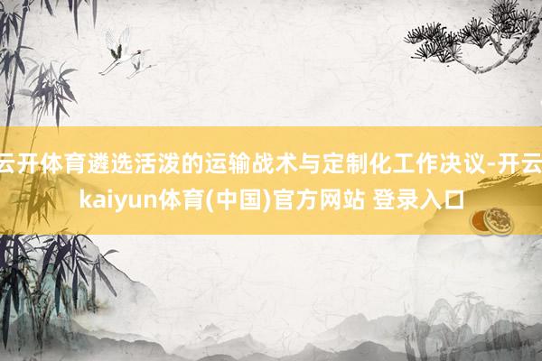 云开体育遴选活泼的运输战术与定制化工作决议-开云·kaiyun体育(中国)官方网站 登录入口