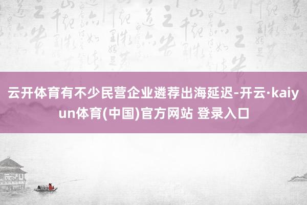 云开体育有不少民营企业遴荐出海延迟-开云·kaiyun体育(中国)官方网站 登录入口