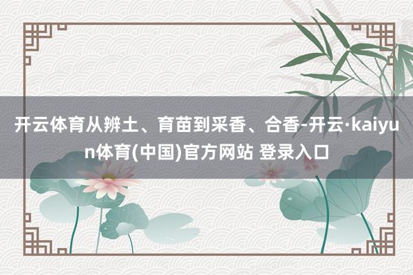 开云体育从辨土、育苗到采香、合香-开云·kaiyun体育(中国)官方网站 登录入口