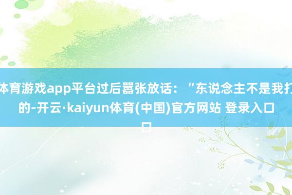 体育游戏app平台过后嚣张放话：“东说念主不是我打的-开云·kaiyun体育(中国)官方网站 登录入口