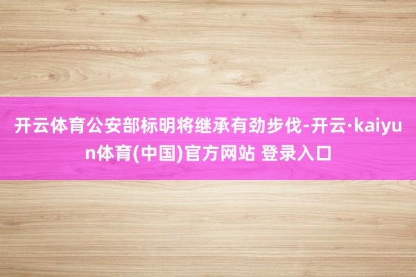 开云体育公安部标明将继承有劲步伐-开云·kaiyun体育(中国)官方网站 登录入口