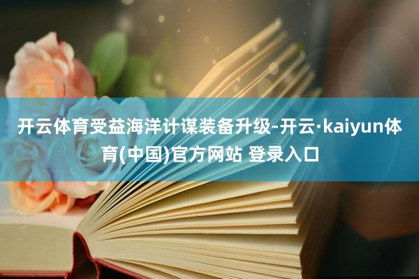 开云体育受益海洋计谋装备升级-开云·kaiyun体育(中国)官方网站 登录入口