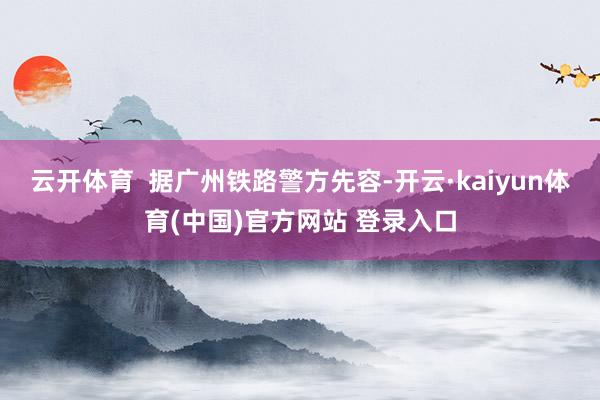 云开体育  据广州铁路警方先容-开云·kaiyun体育(中国)官方网站 登录入口