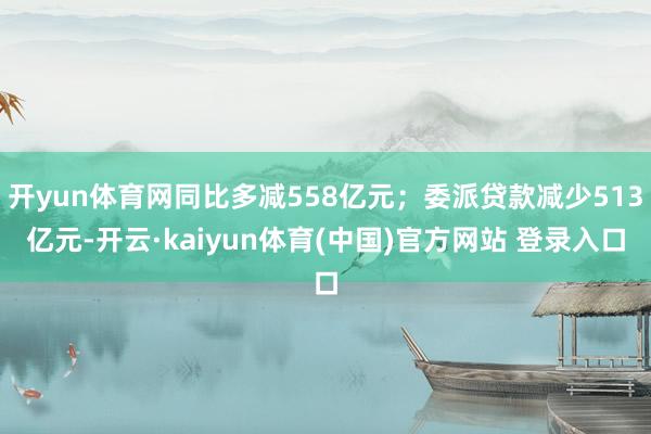 开yun体育网同比多减558亿元；委派贷款减少513亿元-开云·kaiyun体育(中国)官方网站 登录入口