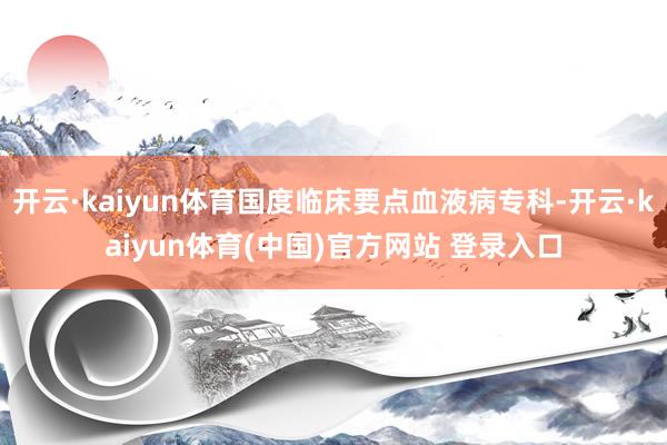 开云·kaiyun体育国度临床要点血液病专科-开云·kaiyun体育(中国)官方网站 登录入口