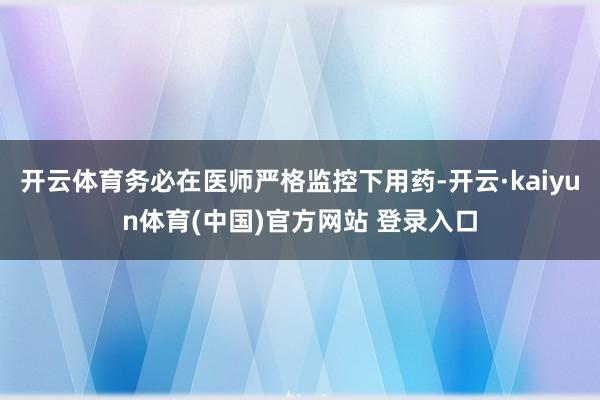 开云体育务必在医师严格监控下用药-开云·kaiyun体育(中国)官方网站 登录入口