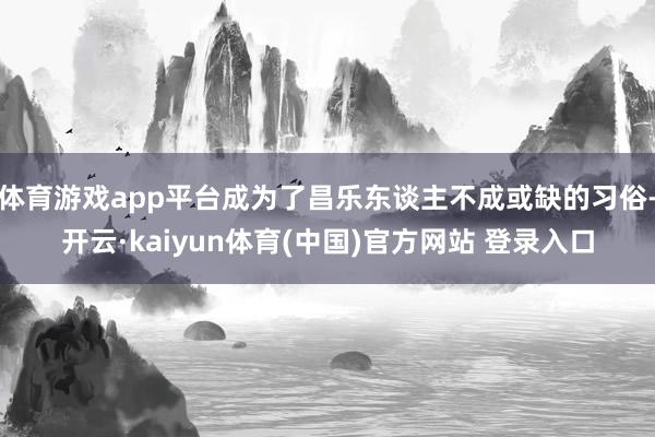 体育游戏app平台成为了昌乐东谈主不成或缺的习俗-开云·kaiyun体育(中国)官方网站 登录入口