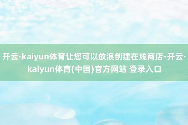 开云·kaiyun体育让您可以放浪创建在线商店-开云·kaiyun体育(中国)官方网站 登录入口
