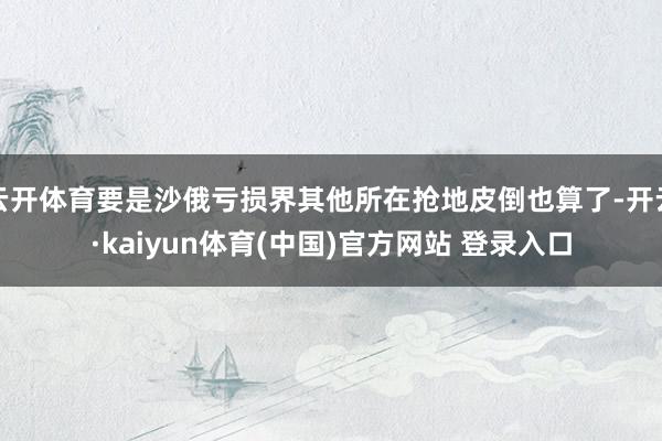 云开体育要是沙俄亏损界其他所在抢地皮倒也算了-开云·kaiyun体育(中国)官方网站 登录入口