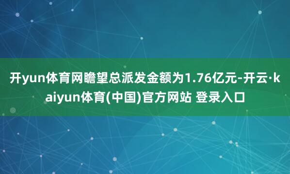 开yun体育网瞻望总派发金额为1.76亿元-开云·kaiyun体育(中国)官方网站 登录入口