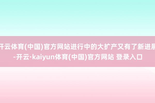 开云体育(中国)官方网站进行中的大扩产又有了新进展-开云·kaiyun体育(中国)官方网站 登录入口