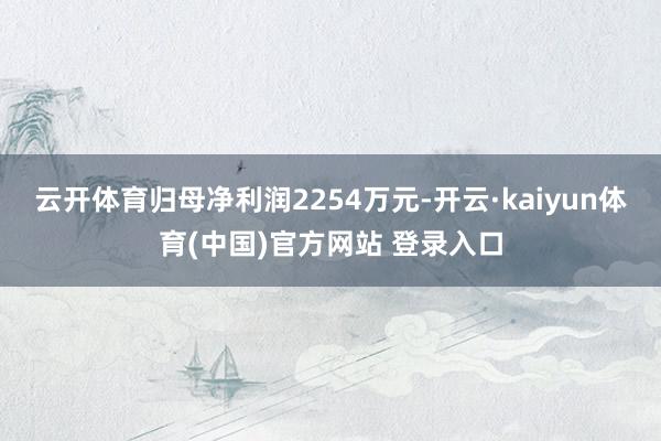 云开体育归母净利润2254万元-开云·kaiyun体育(中国)官方网站 登录入口