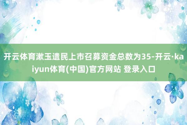 开云体育漱玉遗民上市召募资金总数为35-开云·kaiyun体育(中国)官方网站 登录入口