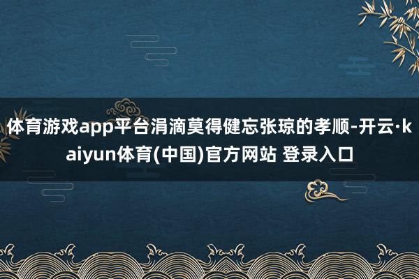 体育游戏app平台涓滴莫得健忘张琼的孝顺-开云·kaiyun体育(中国)官方网站 登录入口