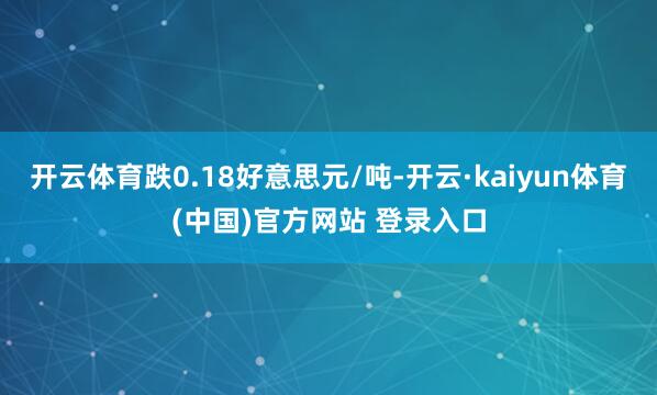 开云体育跌0.18好意思元/吨-开云·kaiyun体育(中国)官方网站 登录入口
