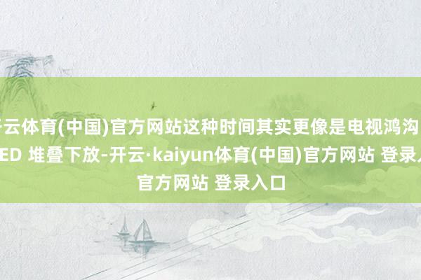开云体育(中国)官方网站这种时间其实更像是电视鸿沟的 OLED 堆叠下放-开云·kaiyun体育(中国)官方网站 登录入口