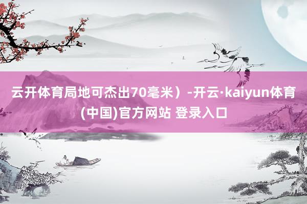 云开体育局地可杰出70毫米）-开云·kaiyun体育(中国)官方网站 登录入口