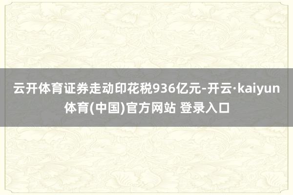 云开体育证券走动印花税936亿元-开云·kaiyun体育(中国)官方网站 登录入口
