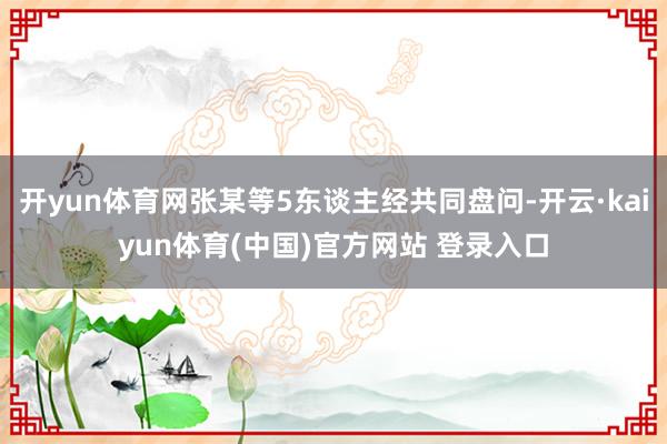 开yun体育网张某等5东谈主经共同盘问-开云·kaiyun体育(中国)官方网站 登录入口
