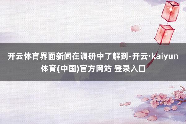开云体育界面新闻在调研中了解到-开云·kaiyun体育(中国)官方网站 登录入口