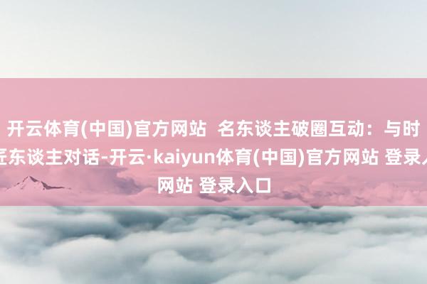 开云体育(中国)官方网站  名东谈主破圈互动：与时间匠东谈主对话-开云·kaiyun体育(中国)官方网站 登录入口
