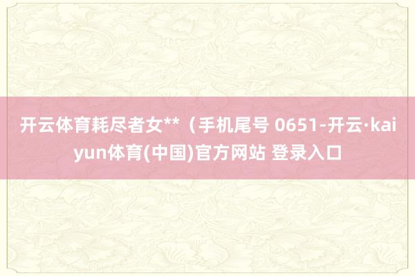 开云体育耗尽者女**（手机尾号 0651-开云·kaiyun体育(中国)官方网站 登录入口