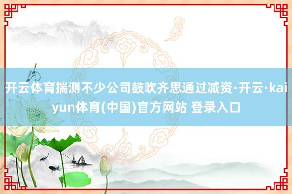开云体育揣测不少公司鼓吹齐思通过减资-开云·kaiyun体育(中国)官方网站 登录入口