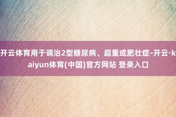 开云体育用于调治2型糖尿病、超重或肥壮症-开云·kaiyun体育(中国)官方网站 登录入口