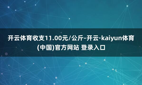 开云体育收支11.00元/公斤-开云·kaiyun体育(中国)官方网站 登录入口