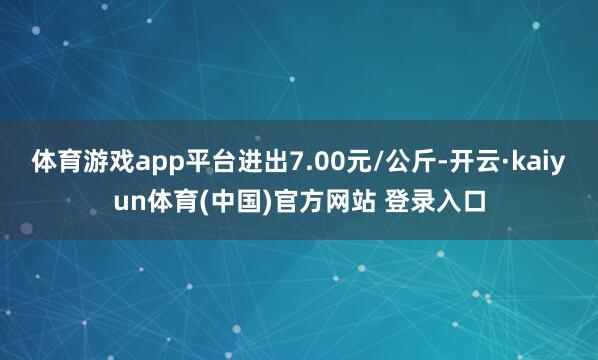 体育游戏app平台进出7.00元/公斤-开云·kaiyun体育(中国)官方网站 登录入口