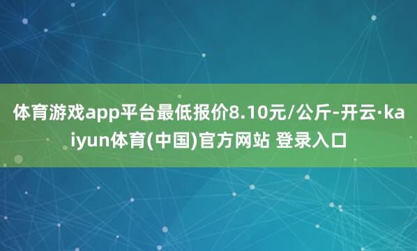 体育游戏app平台最低报价8.10元/公斤-开云·kaiyun体育(中国)官方网站 登录入口