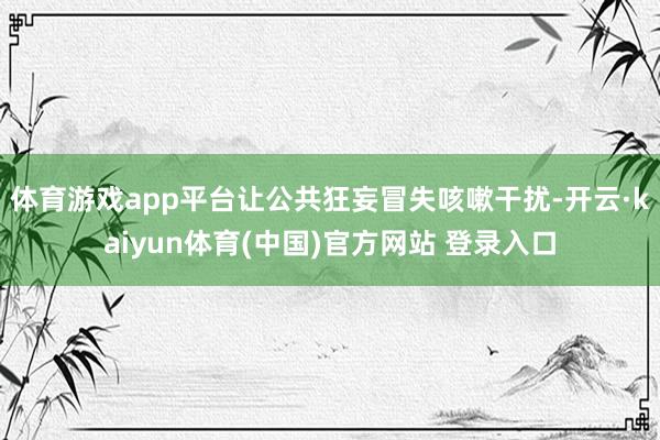 体育游戏app平台让公共狂妄冒失咳嗽干扰-开云·kaiyun体育(中国)官方网站 登录入口