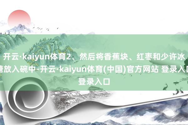 开云·kaiyun体育2、然后将香蕉块、红枣和少许冰糖放入碗中-开云·kaiyun体育(中国)官方网站 登录入口