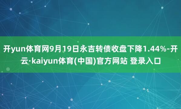 开yun体育网9月19日永吉转债收盘下降1.44%-开云·kaiyun体育(中国)官方网站 登录入口