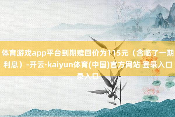 体育游戏app平台到期赎回价为115元（含临了一期利息）-开云·kaiyun体育(中国)官方网站 登录入口