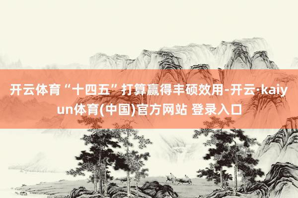 开云体育“十四五”打算赢得丰硕效用-开云·kaiyun体育(中国)官方网站 登录入口