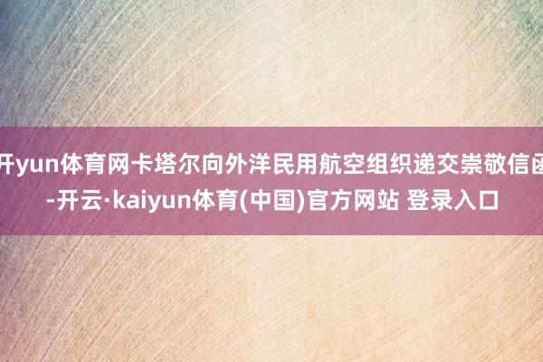 开yun体育网卡塔尔向外洋民用航空组织递交崇敬信函-开云·kaiyun体育(中国)官方网站 登录入口