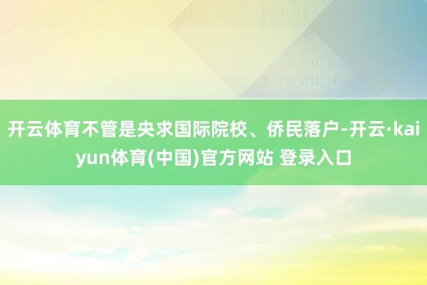 开云体育不管是央求国际院校、侨民落户-开云·kaiyun体育(中国)官方网站 登录入口