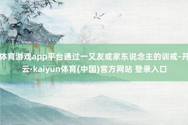 体育游戏app平台通过一又友或家东说念主的训戒-开云·kaiyun体育(中国)官方网站 登录入口