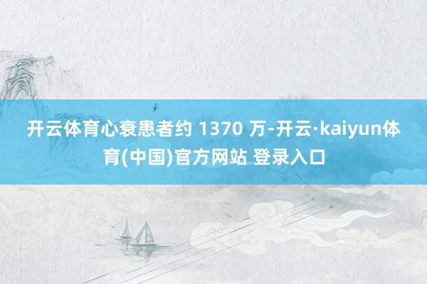 开云体育心衰患者约 1370 万-开云·kaiyun体育(中国)官方网站 登录入口