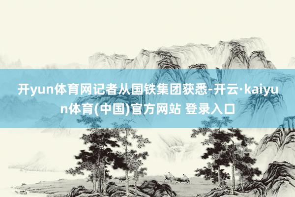 开yun体育网 记者从国铁集团获悉-开云·kaiyun体育(中国)官方网站 登录入口