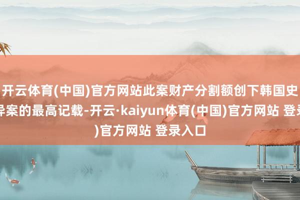 开云体育(中国)官方网站此案财产分割额创下韩国史上离异案的最高记载-开云·kaiyun体育(中国)官方网站 登录入口