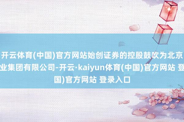 开云体育(中国)官方网站始创证券的控股鼓吹为北京齐门创业集团有限公司-开云·kaiyun体育(中国)官方网站 登录入口